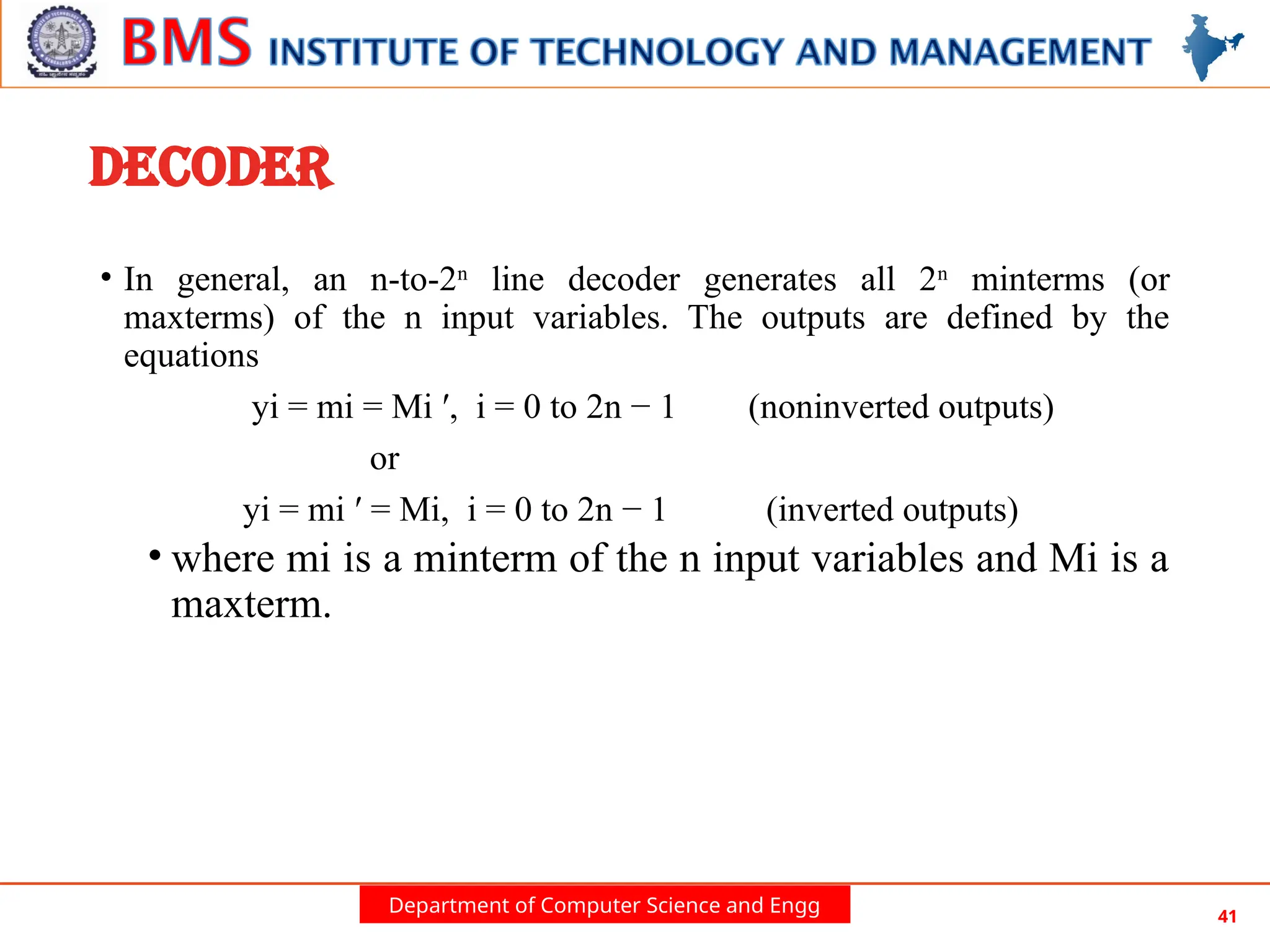 Department of Computer Science and Engg 41
DECODER
• In general, an n-to-2n
line decoder generates all 2n
minterms (or
maxterms) of the n input variables. The outputs are defined by the
equations
yi = mi = Mi ′, i = 0 to 2n − 1 (noninverted outputs)
or
yi = mi ′ = Mi, i = 0 to 2n − 1 (inverted outputs)
• where mi is a minterm of the n input variables and Mi is a
maxterm.
 