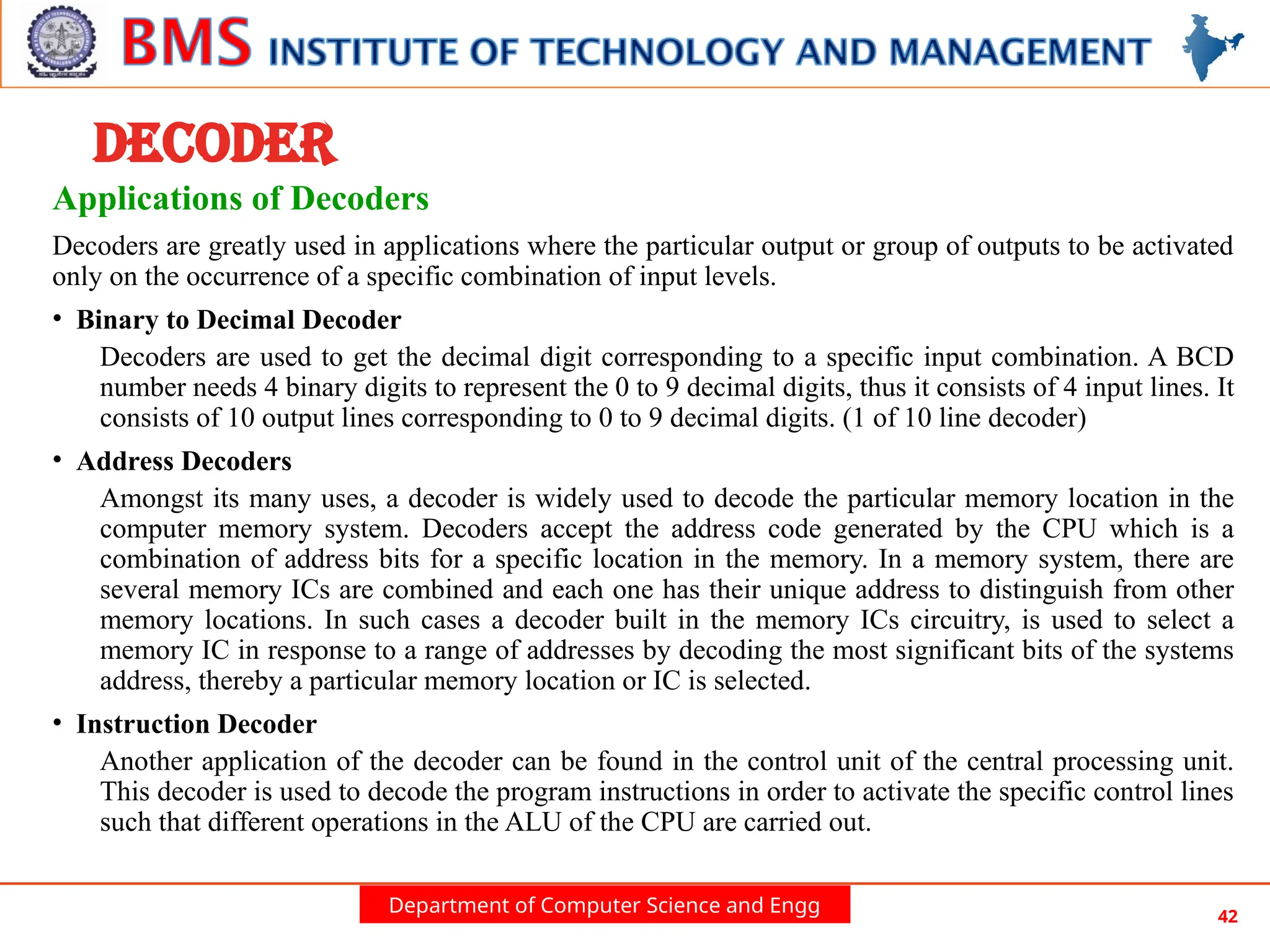 Department of Computer Science and Engg 42
DECODER
Applications of Decoders
Decoders are greatly used in applications where the particular output or group of outputs to be activated
only on the occurrence of a specific combination of input levels.
• Binary to Decimal Decoder
Decoders are used to get the decimal digit corresponding to a specific input combination. A BCD
number needs 4 binary digits to represent the 0 to 9 decimal digits, thus it consists of 4 input lines. It
consists of 10 output lines corresponding to 0 to 9 decimal digits. (1 of 10 line decoder)
• Address Decoders
Amongst its many uses, a decoder is widely used to decode the particular memory location in the
computer memory system. Decoders accept the address code generated by the CPU which is a
combination of address bits for a specific location in the memory. In a memory system, there are
several memory ICs are combined and each one has their unique address to distinguish from other
memory locations. In such cases a decoder built in the memory ICs circuitry, is used to select a
memory IC in response to a range of addresses by decoding the most significant bits of the systems
address, thereby a particular memory location or IC is selected.
• Instruction Decoder
Another application of the decoder can be found in the control unit of the central processing unit.
This decoder is used to decode the program instructions in order to activate the specific control lines
such that different operations in the ALU of the CPU are carried out.
 