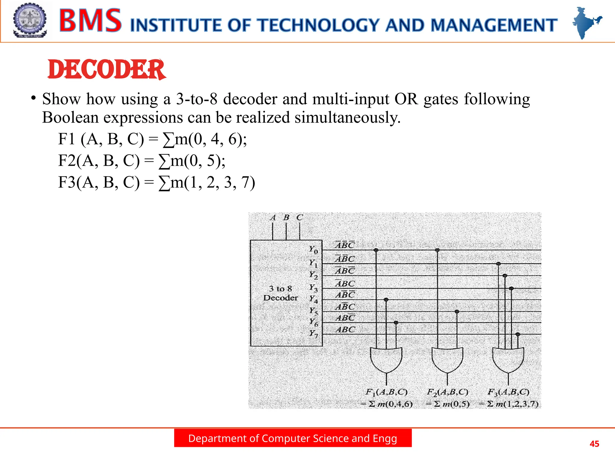 Department of Computer Science and Engg 45
DECODER
• Show how using a 3-to-8 decoder and multi-input OR gates following
Boolean expressions can be realized simultaneously.
F1 (A, B, C) = ∑m(0, 4, 6);
F2(A, B, C) = ∑m(0, 5);
F3(A, B, C) = ∑m(1, 2, 3, 7)
 