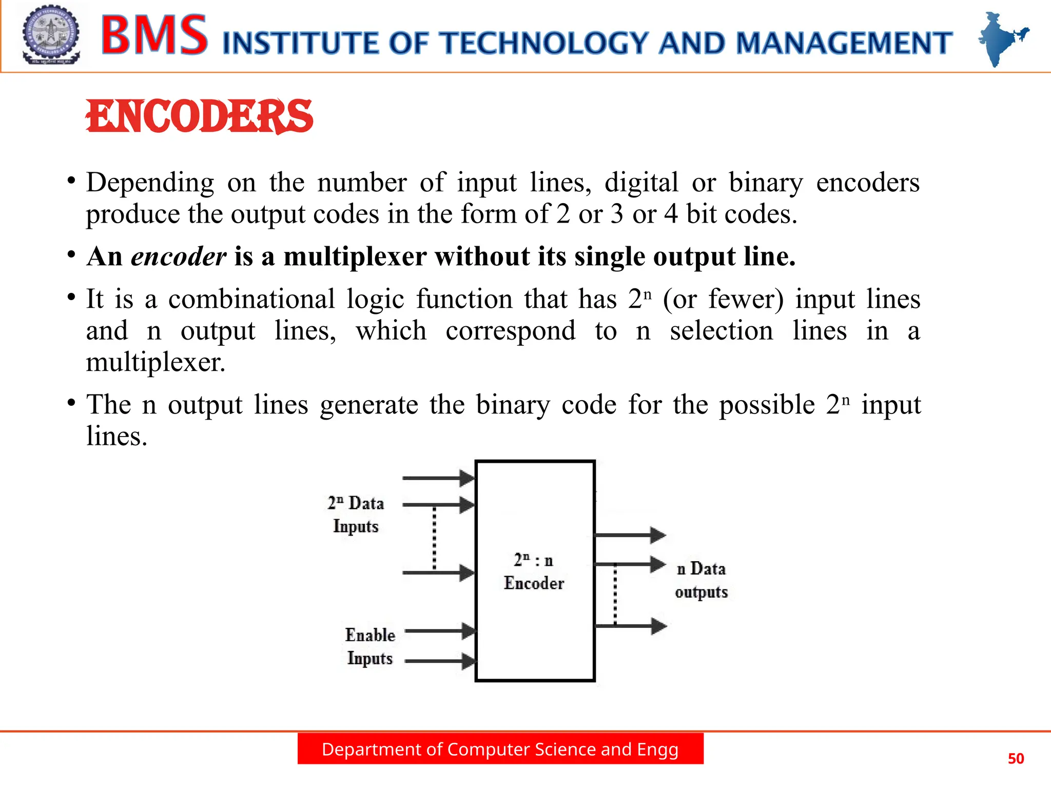 Department of Computer Science and Engg 50
ENCODERS
• Depending on the number of input lines, digital or binary encoders
produce the output codes in the form of 2 or 3 or 4 bit codes.
• An encoder is a multiplexer without its single output line.
• It is a combinational logic function that has 2n
(or fewer) input lines
and n output lines, which correspond to n selection lines in a
multiplexer.
• The n output lines generate the binary code for the possible 2n
input
lines.
 