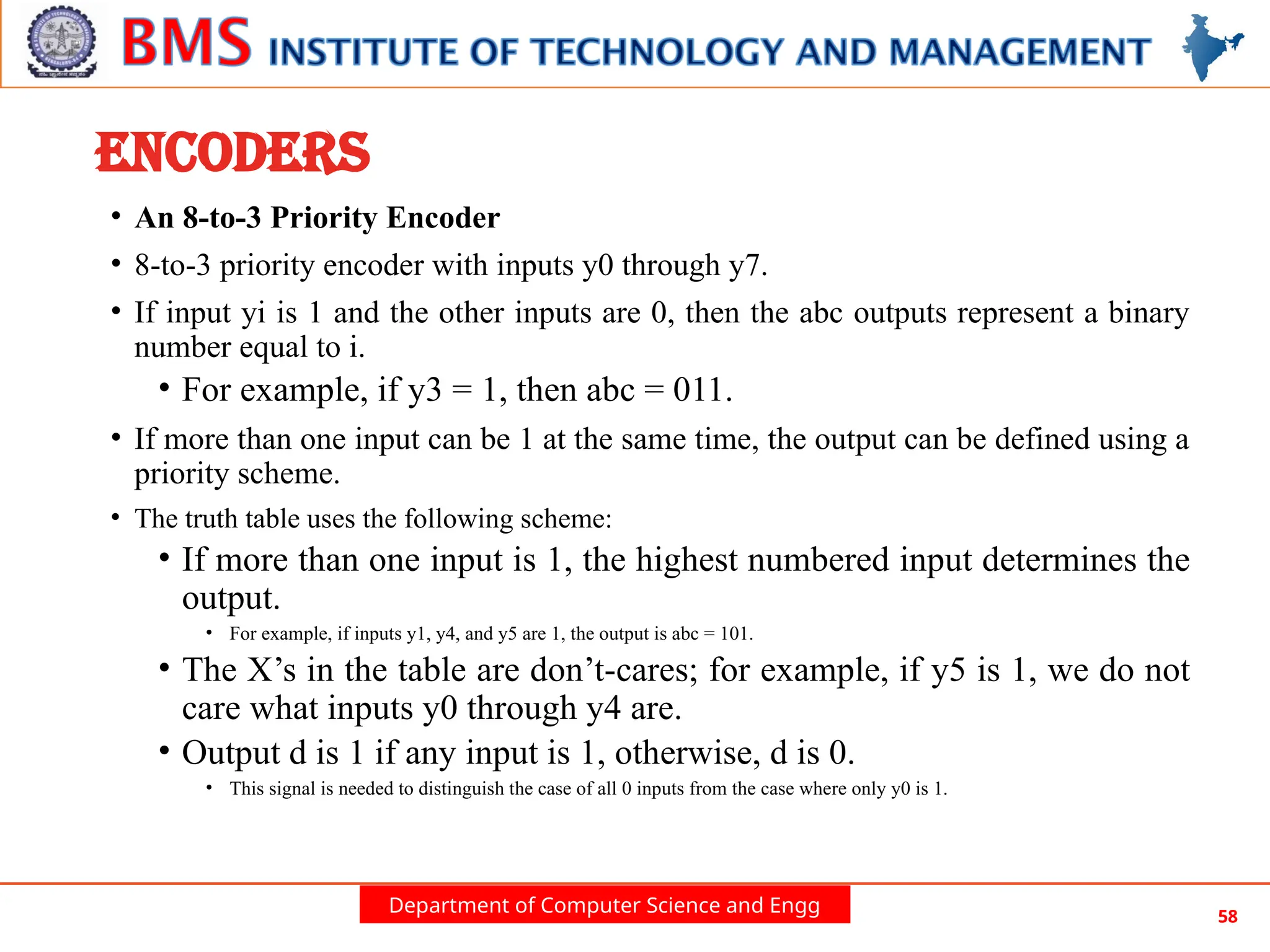 Department of Computer Science and Engg 58
ENCODERS
• An 8-to-3 Priority Encoder
• 8-to-3 priority encoder with inputs y0 through y7.
• If input yi is 1 and the other inputs are 0, then the abc outputs represent a binary
number equal to i.
• For example, if y3 = 1, then abc = 011.
• If more than one input can be 1 at the same time, the output can be defined using a
priority scheme.
• The truth table uses the following scheme:
• If more than one input is 1, the highest numbered input determines the
output.
• For example, if inputs y1, y4, and y5 are 1, the output is abc = 101.
• The X’s in the table are don’t-cares; for example, if y5 is 1, we do not
care what inputs y0 through y4 are.
• Output d is 1 if any input is 1, otherwise, d is 0.
• This signal is needed to distinguish the case of all 0 inputs from the case where only y0 is 1.
 