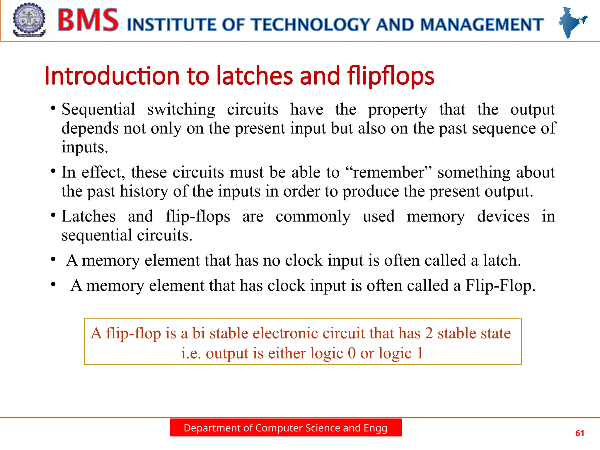 Department of Computer Science and Engg 61
Introduction to latches and flipflops
• Sequential switching circuits have the property that the output
depends not only on the present input but also on the past sequence of
inputs.
• In effect, these circuits must be able to “remember” something about
the past history of the inputs in order to produce the present output.
• Latches and flip-flops are commonly used memory devices in
sequential circuits.
• A memory element that has no clock input is often called a latch.
• A memory element that has clock input is often called a Flip-Flop.
A flip-flop is a bi stable electronic circuit that has 2 stable state
i.e. output is either logic 0 or logic 1
 