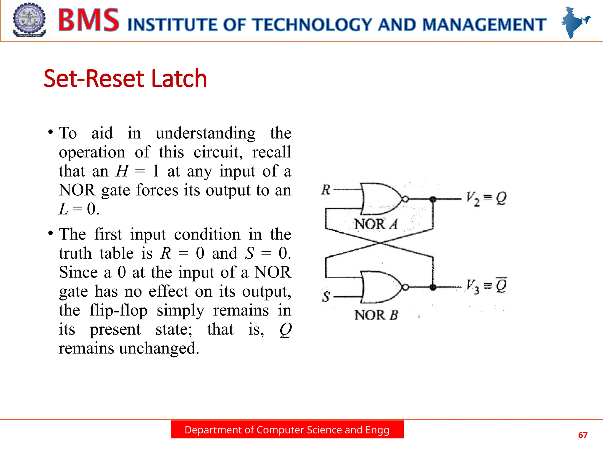 Department of Computer Science and Engg 67
• To aid in understanding the
operation of this circuit, recall
that an H = 1 at any input of a
NOR gate forces its output to an
L = 0.
• The first input condition in the
truth table is R = 0 and S = 0.
Since a 0 at the input of a NOR
gate has no effect on its output,
the flip-flop simply remains in
its present state; that is, Q
remains unchanged.
Set-Reset Latch
 