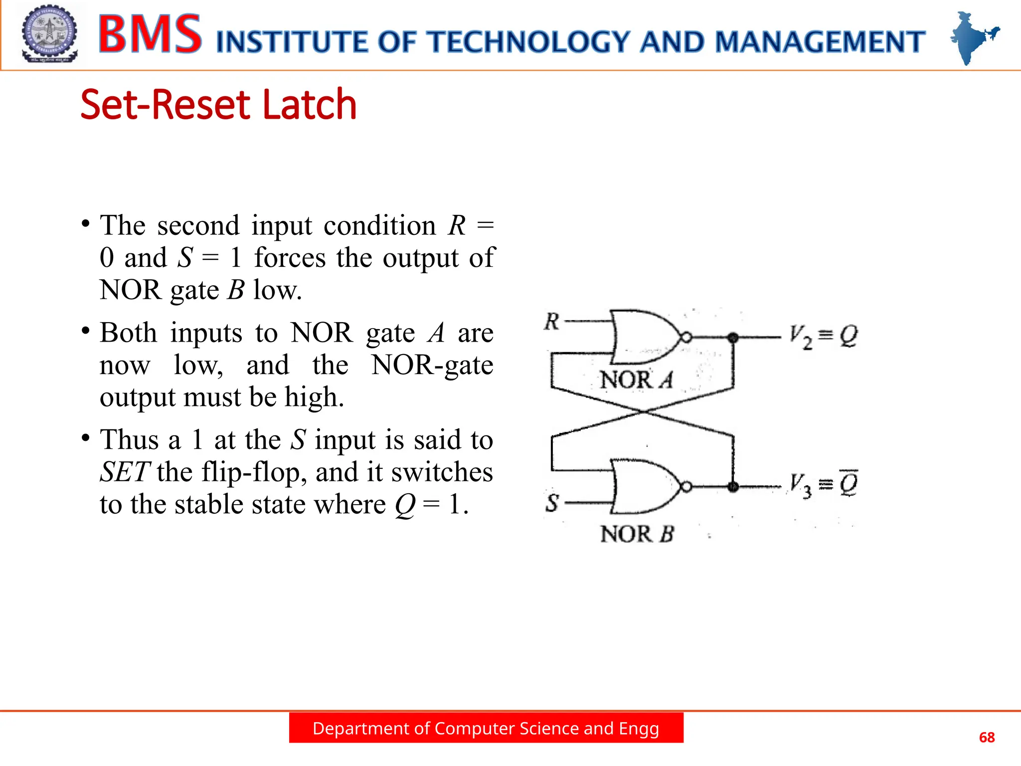 Department of Computer Science and Engg 68
• The second input condition R =
0 and S = 1 forces the output of
NOR gate B low.
• Both inputs to NOR gate A are
now low, and the NOR-gate
output must be high.
• Thus a 1 at the S input is said to
SET the flip-flop, and it switches
to the stable state where Q = 1.
Set-Reset Latch
 