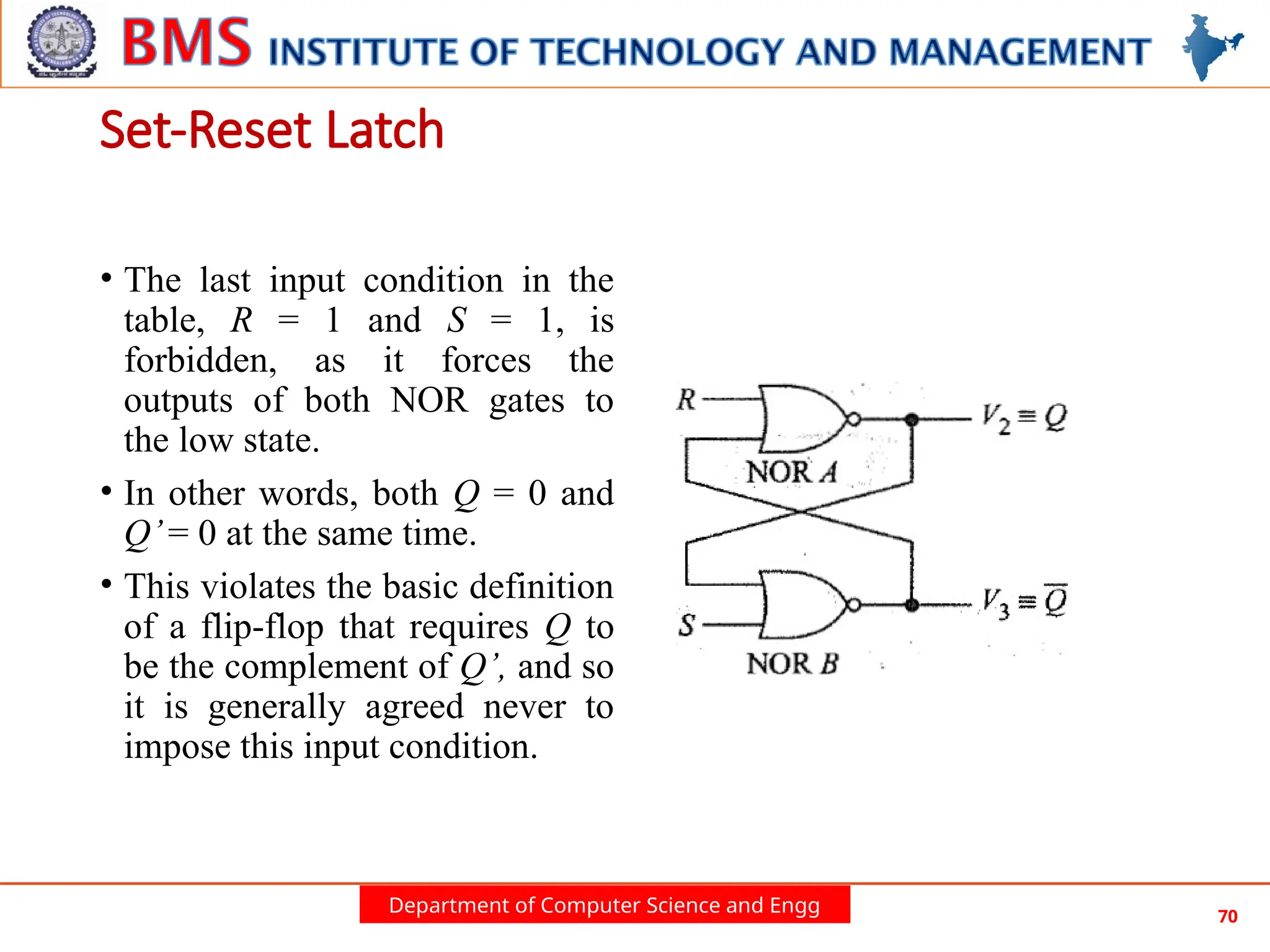 Department of Computer Science and Engg 70
• The last input condition in the
table, R = 1 and S = 1, is
forbidden, as it forces the
outputs of both NOR gates to
the low state.
• In other words, both Q = 0 and
Q’= 0 at the same time.
• This violates the basic definition
of a flip-flop that requires Q to
be the complement of Q’, and so
it is generally agreed never to
impose this input condition.
Set-Reset Latch
 
