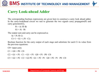 Department of Computer Science and Engg
Carry Look-ahead Adder
The corresponding boolean expressions are given here to construct a carry look ahead adder.
In the carry-lookahead circuit we ned to generate the two signals carry propagator(P) and
carry generator(G),
Pi = Ai Bi
⊕
Gi = Ai · Bi
The output sum and carry can be expressed as
Si = Pi Ci
⊕
Ci+1 = Gi + ( Pi · Ci)
Boolean function for the carry output of each stage and substitute for each Ci its value from
the previous equations:
C0= input carry
C1 = G0 + P0 · C0
C2 = G1 + P1 · C1 = G1 + P1 · G0 + P1 · P0 · C0
C3 = G2 + P2 · C2 = G2 P2 · G1 + P2 · P1 · G0 + P2 · P1 · P0 · C0
10/08/2025 14
 