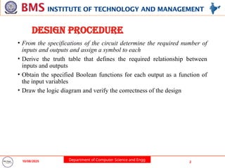 Department of Computer Science and Engg
10/08/2025 2
Design Procedure
• From the specifications of the circuit determine the required number of
inputs and outputs and assign a symbol to each
• Derive the truth table that defines the required relationship between
inputs and outputs
• Obtain the specified Boolean functions for each output as a function of
the input variables
• Draw the logic diagram and verify the correctness of the design
 