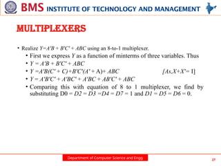 Department of Computer Science and Engg 27
MULTIPLEXERS
• Realize Y=A'B + B'C' + ABC using an 8-to-1 multiplexer.
• First we express Y as a function of minterms of three variables. Thus
• Y = A'B + B'C' + ABC
• Y =A'B(C' + C)+B'C'(A' + A)+ ABC [As,X+X'= I]
• Y = A'B'C' + A'BC' + A'BC + AB'C' + ABC
• Comparing this with equation of 8 to 1 multiplexer, we find by
substituting D0 = D2 = D3 =D4 = D7 = 1 and D1 = D5 = D6 = 0.
 