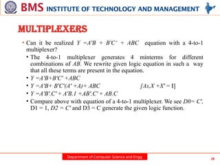 Department of Computer Science and Engg 28
MULTIPLEXERS
• Can it be realized Y =A'B + B'C‘ + ABC equation with a 4-to-1
multiplexer?
• The 4-to-1 multiplexer generates 4 minterms for different
combinations of AB. We rewrite given logic equation in such a way
that all these terms are present in the equation.
• Y =A'B+B'C' +ABC
• Y =A'B+ B'C'(A' +A)+ ABC [As,X +X' = I]
• Y =A'B'.C' + A'B.1 +AB'.C' + AB.C
• Compare above with equation of a 4-to-1 multiplexer. We see D0= C',
D1 = 1, D2 = C' and D3 = C generate the given logic function.
 