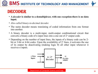Department of Computer Science and Engg 33
DECODER
• A decoder is similar to a demultiplexer, with one exception-there is no data
input.
• Also called binary-to-decimal decoder.
• The name decoder means translating of coded information from one format
into another.
• A binary decoder is a multi-input, multi-output combinational circuit that
converts a binary code of n input lines into a one out of 2n
output code.
• Depending on the number of input lines, the inputs of a binary code can be 2-
bit or 3-bit or 4-bit codes. Upon the availability of 2n
lines, it activates the one
of its output by deactivating (making logic 0) all other input whenever it
receives n inputs.
 