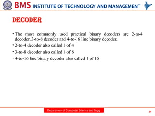Department of Computer Science and Engg 34
DECODER
• The most commonly used practical binary decoders are 2-to-4
decoder, 3-to-8 decoder and 4-to-16 line binary decoder.
• 2-to-4 decoder also called 1 of 4
• 3-to-8 decoder also called 1 of 8
• 4-to-16 line binary decoder also called 1 of 16
 