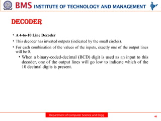 Department of Computer Science and Engg 40
DECODER
• A 4-to-10 Line Decoder
• This decoder has inverted outputs (indicated by the small circles).
• For each combination of the values of the inputs, exactly one of the output lines
will be 0.
• When a binary-coded-decimal (BCD) digit is used as an input to this
decoder, one of the output lines will go low to indicate which of the
10 decimal digits is present.
 