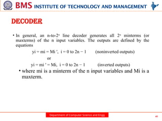 Department of Computer Science and Engg 41
DECODER
• In general, an n-to-2n
line decoder generates all 2n
minterms (or
maxterms) of the n input variables. The outputs are defined by the
equations
yi = mi = Mi ′, i = 0 to 2n − 1 (noninverted outputs)
or
yi = mi ′ = Mi, i = 0 to 2n − 1 (inverted outputs)
• where mi is a minterm of the n input variables and Mi is a
maxterm.
 