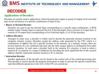 Department of Computer Science and Engg 42
DECODER
Applications of Decoders
Decoders are greatly used in applications where the particular output or group of outputs to be activated
only on the occurrence of a specific combination of input levels.
• Binary to Decimal Decoder
Decoders are used to get the decimal digit corresponding to a specific input combination. A BCD
number needs 4 binary digits to represent the 0 to 9 decimal digits, thus it consists of 4 input lines. It
consists of 10 output lines corresponding to 0 to 9 decimal digits. (1 of 10 line decoder)
• Address Decoders
Amongst its many uses, a decoder is widely used to decode the particular memory location in the
computer memory system. Decoders accept the address code generated by the CPU which is a
combination of address bits for a specific location in the memory. In a memory system, there are
several memory ICs are combined and each one has their unique address to distinguish from other
memory locations. In such cases a decoder built in the memory ICs circuitry, is used to select a
memory IC in response to a range of addresses by decoding the most significant bits of the systems
address, thereby a particular memory location or IC is selected.
• Instruction Decoder
Another application of the decoder can be found in the control unit of the central processing unit.
This decoder is used to decode the program instructions in order to activate the specific control lines
such that different operations in the ALU of the CPU are carried out.
 