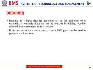 Department of Computer Science and Engg 43
DECODER
• Because an n-input decoder generates all of the minterms of n
variables, n- variable functions can be realized by ORing together
selected minterm outputs from a decoder.
• If the decoder outputs are inverted, then NAND gates can be used to
generate the functions.
 