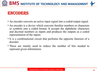Department of Computer Science and Engg 49
ENCODERS
• An encoder converts an active input signal into a coded output signal.
• An encoder is a device which converts familiar numbers or characters
or symbols into a coded format. It accepts the alphabetic characters
and decimal numbers as inputs and produces the outputs as a coded
representation of the inputs.
• It is a combinational circuit that performs the opposite function of a
decoder.
• These are mainly used to reduce the number of bits needed to
represent given information.
 