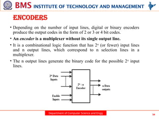 Department of Computer Science and Engg 54
ENCODERS
• Depending on the number of input lines, digital or binary encoders
produce the output codes in the form of 2 or 3 or 4 bit codes.
• An encoder is a multiplexer without its single output line.
• It is a combinational logic function that has 2n
(or fewer) input lines
and n output lines, which correspond to n selection lines in a
multiplexer.
• The n output lines generate the binary code for the possible 2n
input
lines.
 