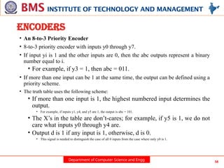 Department of Computer Science and Engg 58
ENCODERS
• An 8-to-3 Priority Encoder
• 8-to-3 priority encoder with inputs y0 through y7.
• If input yi is 1 and the other inputs are 0, then the abc outputs represent a binary
number equal to i.
• For example, if y3 = 1, then abc = 011.
• If more than one input can be 1 at the same time, the output can be defined using a
priority scheme.
• The truth table uses the following scheme:
• If more than one input is 1, the highest numbered input determines the
output.
• For example, if inputs y1, y4, and y5 are 1, the output is abc = 101.
• The X’s in the table are don’t-cares; for example, if y5 is 1, we do not
care what inputs y0 through y4 are.
• Output d is 1 if any input is 1, otherwise, d is 0.
• This signal is needed to distinguish the case of all 0 inputs from the case where only y0 is 1.
 