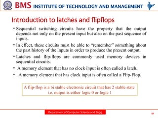 Department of Computer Science and Engg 61
Introduction to latches and flipflops
• Sequential switching circuits have the property that the output
depends not only on the present input but also on the past sequence of
inputs.
• In effect, these circuits must be able to “remember” something about
the past history of the inputs in order to produce the present output.
• Latches and flip-flops are commonly used memory devices in
sequential circuits.
• A memory element that has no clock input is often called a latch.
• A memory element that has clock input is often called a Flip-Flop.
A flip-flop is a bi stable electronic circuit that has 2 stable state
i.e. output is either logic 0 or logic 1
 