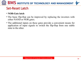 Department of Computer Science and Engg 64
Set-Reset Latch
• NOR-Gate latch
• The basic flip-flop can be improved by replacing the inverters with
either NAND or NOR gates.
• The additional inputs on these gates provide a convenient means for
application of input signals to switch the flip-flop from one stable
state to the other.
 