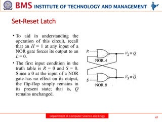 Department of Computer Science and Engg 67
• To aid in understanding the
operation of this circuit, recall
that an H = 1 at any input of a
NOR gate forces its output to an
L = 0.
• The first input condition in the
truth table is R = 0 and S = 0.
Since a 0 at the input of a NOR
gate has no effect on its output,
the flip-flop simply remains in
its present state; that is, Q
remains unchanged.
Set-Reset Latch
 