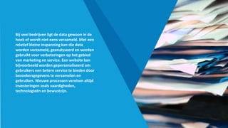Bij veel bedrijven ligt de data gewoon in de
hoek of wordt niet eens verzameld. Met een
relatief kleine inspanning kan die data
worden verzameld, geanalyseerd en worden
gebruikt voor verbeteringen op het gebied
van marketing en service. Een website kan
bijvoorbeeld worden gepersonaliseerd om
gebruikers een betere service te bieden door
bezoekersgegevens te verzamelen en
gebruiken. Nieuwe processen vereisen altijd
investeringen zoals vaardigheden,
technologieën en bewustzijn.
 