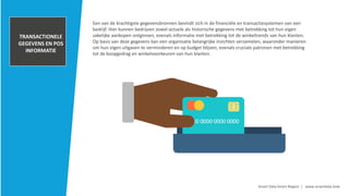 TRANSACTIONELE
GEGEVENS EN POS
INFORMATIE
Smart Data Smart Region | www.smartdata.how
Een van de krachtigste gegevensbronnen bevindt zich in de financiële en transactiesystemen van een
bedrijf. Hier kunnen bedrijven zowel actuele als historische gegevens met betrekking tot hun eigen
zakelijke aankopen ontginnen, evenals informatie met betrekking tot de winkeltrends van hun klanten.
Op basis van deze gegevens kan een organisatie belangrijke inzichten verzamelen, waaronder manieren
om hun eigen uitgaven te verminderen en op budget blijven, evenals cruciale patronen met betrekking
tot de koopgedrag en winkelvoorkeuren van hun klanten.
 