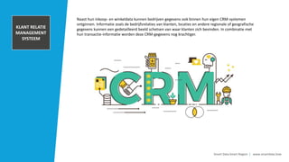 TRANSACTIONAL
DATA AND POS
INFORMATION
Smart Data Smart Region | www.smartdata.how
Naast hun inkoop- en winkeldata kunnen bedrijven gegevens ook binnen hun eigen CRM-systemen
ontginnen. Informatie zoals de bedrijfsrelaties van klanten, locaties en andere regionale of geografische
gegevens kunnen een gedetailleerd beeld schetsen van waar klanten zich bevinden. In combinatie met
hun transactie-informatie worden deze CRM-gegevens nog krachtiger.
KLANT RELATIE
MANAGEMENT
SYSTEEM
 