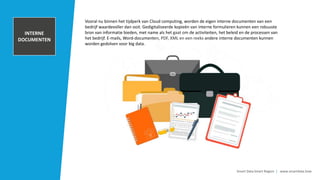 TRANSACTIONAL
DATA AND POS
INFORMATION
Smart Data Smart Region | www.smartdata.how
Vooral nu binnen het tijdperk van Cloud computing, worden de eigen interne documenten van een
bedrijf waardevoller dan ooit. Gedigitaliseerde kopieën van interne formulieren kunnen een robuuste
bron van informatie bieden, met name als het gaat om de activiteiten, het beleid en de processen van
het bedrijf. E-mails, Word-documenten, PDF, XML en een reeks andere interne documenten kunnen
worden gedolven voor big data.
CUSTOMER
RELATIONSHIP
MANAGEMENET
SYSTEM
INTERNE
DOCUMENTEN
 