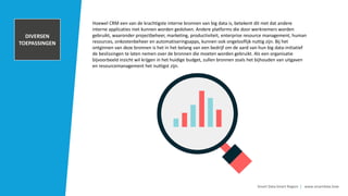 TRANSACTIONAL
DATA AND POS
INFORMATION
Smart Data Smart Region | www.smartdata.how
Hoewel CRM een van de krachtigste interne bronnen van big data is, betekent dit niet dat andere
interne applicaties niet kunnen worden gedolven. Andere platforms die door werknemers worden
gebruikt, waaronder projectbeheer, marketing, productiviteit, enterprise resource management, human
resources, onkostenbeheer en automatiseringsapps, kunnen ook ongelooflijk nuttig zijn. Bij het
ontginnen van deze bronnen is het in het belang van een bedrijf om de aard van hun big data-initiatief
de beslissingen te laten nemen over de bronnen die moeten worden gebruikt. Als een organisatie
bijvoorbeeld inzicht wil krijgen in het huidige budget, zullen bronnen zoals het bijhouden van uitgaven
en resourcemanagement het nuttigst zijn.
CUSTOMER
RELATIONSHIP
MANAGEMENET
SYSTEM
INTERNAL
DOCUMENTS
ARCHIVES
DIVERSEN
TOEPASSINGEN
 