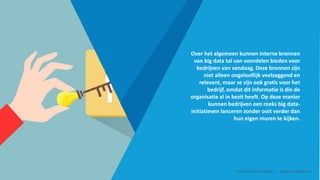 Over het algemeen kunnen interne bronnen
van big data tal van voordelen bieden voor
bedrijven van vandaag. Deze bronnen zijn
niet alleen ongelooflijk veelzeggend en
relevant, maar ze zijn ook gratis voor het
bedrijf, omdat dit informatie is die de
organisatie al in bezit heeft. Op deze manier
kunnen bedrijven een reeks big data-
initiatieven lanceren zonder ooit verder dan
hun eigen muren te kijken.
Smart Data Smart Region | www.smartdata.how
 