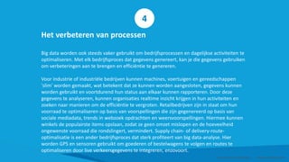 Het verbeteren van processen
Big data worden ook steeds vaker gebruikt om bedrijfsprocessen en dagelijkse activiteiten te
optimaliseren. Met elk bedrijfsproces dat gegevens genereert, kan je die gegevens gebruiken
om verbeteringen aan te brengen en efficiëntie te genereren.
Voor industrie of industriële bedrijven kunnen machines, voertuigen en gereedschappen
'slim' worden gemaakt, wat betekent dat ze kunnen worden aangesloten, gegevens kunnen
worden gebruikt en voortdurend hun status aan elkaar kunnen rapporteren. Door deze
gegevens te analyseren, kunnen organisaties realtime inzicht krijgen in hun activiteiten en
zoeken naar manieren om de efficiëntie te vergroten. Retailbedrijven zijn in staat om hun
voorraad te optimaliseren op basis van voorspellingen die zijn gegenereerd op basis van
sociale mediadata, trends in webzoek opdrachten en weersvoorspellingen. Hiermee kunnen
winkels de populairste items opslaan, zodat ze geen omzet mislopen en de hoeveelheid
ongewenste voorraad die rondslingert, vermindert. Supply chain- of delivery-route-
optimalisatie is een ander bedrijfsproces dat sterk profiteert van big data-analyse. Hier
worden GPS en sensoren gebruikt om goederen of bestelwagens te volgen en routes te
optimaliseren door live verkeersgegevens te integreren, enzovoort.
Smart Data Smart Region | www.smartdata.how
4
 