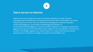 Talent werven en beheren
Gegevens kunnen jou helpen de meest succesvolle kandidaten te vinden, de beste
wervingskanalen te identificeren en bestaande werknemers beter te betrekken. De meeste
bedrijven genereren al een schat aan HR-gerelateerde gegevens: ziekteverzuimcijfers,
productiviteitsgegevens, persoonlijke ontwikkelingsbeoordelingen en
personeelstevredenheidsgegevens. Daarnaast hebben bedrijven nu toegang tot zoveel meer
gegevens die nog niet eerder beschikbaar waren: gegevens van wervingssites, informatie van
sensoren in ID-badges, gegevens van sociale media, enz. Al deze informatie kan worden
geanalyseerd om inzichten te verkrijgen, die eerder niet beschikbaar was.
Smart Data Smart Region | www.smartdata.how
5
 