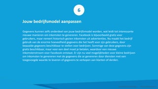 Jouw bedrijfsmodel aanpassen
Gegevens kunnen zelfs onderdeel van jouw bedrijfsmodel worden, wat leidt tot interessante
nieuwe manieren om inkomsten te genereren. Facebook is bijvoorbeeld gratis voor
gebruikers, maar nereert historisch gezien inkomsten uit advertenties. Nu maakt het bedrijf
gebruik van de enorme hoeveelheid gegevens die het heeft voor zijn gebruikers, door
bepaalde gegevens beschikbaar te stellen voor bedrijven. Sommige van deze gegevens zijn
gratis beschikbaar, maar voor een deel moet je betalen, waardoor een nieuwe
inkomstenstroom voor Facebook ontstaat. Er zijn nu veel mogelijkheden voor kleine bedrijven
om inkomsten te genereren met de gegevens die ze genereren door diensten met een
toegevoegde waarde te leveren of gegevens te verkopen aan klanten of derden.
Smart Data Smart Region | www.smartdata.how
6
 