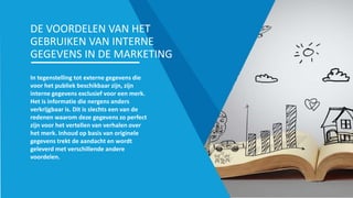 In tegenstelling tot externe gegevens die
voor het publiek beschikbaar zijn, zijn
interne gegevens exclusief voor een merk.
Het is informatie die nergens anders
verkrijgbaar is. Dit is slechts een van de
redenen waarom deze gegevens zo perfect
zijn voor het vertellen van verhalen over
het merk. Inhoud op basis van originele
gegevens trekt de aandacht en wordt
geleverd met verschillende andere
voordelen.
DE VOORDELEN VAN HET
GEBRUIKEN VAN INTERNE
GEGEVENS IN DE MARKETING
 