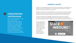 CONSUMENTEN
VERTROUWEN
Klanten willen transparantie omdat
het hen helpt merken te
vertrouwen. Wanneer u interne
gegevens en een interne blik op
jouw bedrijf of activiteiten deelt,
toont dit aan dat jouw bedrijf
openheid waardeert. Hierdoor
kunnen jouw klanten weten dat jij
niets te verbergen hebt, dat
vertrouwen en duurzame relaties
met consumentenmerken opbouwt.
4
VOORBEELD: HUBSPOT
HubSpot is een toonaangevende software voor inbound-marketing die ook fungeert als een
leidende inkomende marketingresource. Het bedrijf biedt zowel software als educatieve
inhoud om haar klanten te helpen succesvol te zijn.
HubSpot laat zien dat het een betrouwbare bron is in zijn branche door content (inhoud) te
gebruiken om vertrouwen op te bouwen. Het deelt gratis content marketinginformatie via
tientallen e-boeken, white papers, blogposts en het jaarlijkse State of Inbound Report.
The State of Inbound is een diepgaande hulpmiddel die resultaten van het jaarlijkse
onderzoek van marketeers door HubSpot bevat. Het rapport laat zien dat HubSpot weet
waarover het spreekt en dat het toegang heeft tot toonaangevende informatie in de branche.
Door een diep aanbod
van marketingkennis en -
inzichten te delen, laat
HubSpot klanten zien
waarom ze zich erop
zouden moeten richten
en haar producten en
kennis moeten
vertrouwen als ze
behoefte hebben aan
content marketing.
 