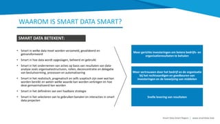 • Smart in welke data moet worden verzameld, gevalideerd en
getransformeerd
• Smart in hoe data wordt opgeslagen, beheerd en gebruikt
• Smart in het ondernemen van acties op basis van resultaten van data-
analyse zoals organisatiestructuren, rollen, deconcentratie en delegatie
van besluitvorming, processen en automatisering
• Smart in het realistisch, pragmatisch en zelfs sceptisch zijn over wat kan
worden bereikt en weten welke waarde kan worden verkregen en hoe
deze gemaximaliseerd kan worden
• Smart in het definiëren van een haalbare strategie
• Smart in het selecteren van te gebruiken kanalen en interacties in smart
data-projecten
Meer gerichte investeringen om betere bedrijfs- en
organisatieresultaten te behalen
Meer vertrouwen door het bedrijf en de organisatie
bij het rechtvaardigen en goedkeuren van
investeringen en de toewijzing van middelen
Snelle levering van resultaten
WAAROM IS SMART DATA SMART?
SMART DATA BETEKENT:
Smart Data Smart Region | www.smartdata.how
 