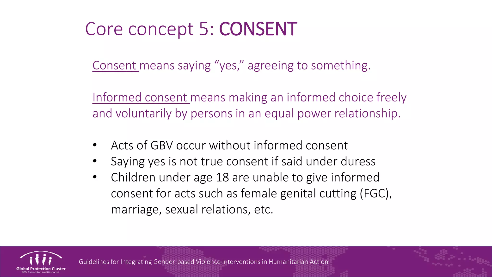 Guidelines for Integrating Gender-based Violence Interventions in Humanitarian Action
Core concept 5: CONSENT
Consent means saying “yes,” agreeing to something.
Informed consent means making an informed choice freely
and voluntarily by persons in an equal power relationship.
• Acts of GBV occur without informed consent
• Saying yes is not true consent if said under duress
• Children under age 18 are unable to give informed
consent for acts such as female genital cutting (FGC),
marriage, sexual relations, etc.
 