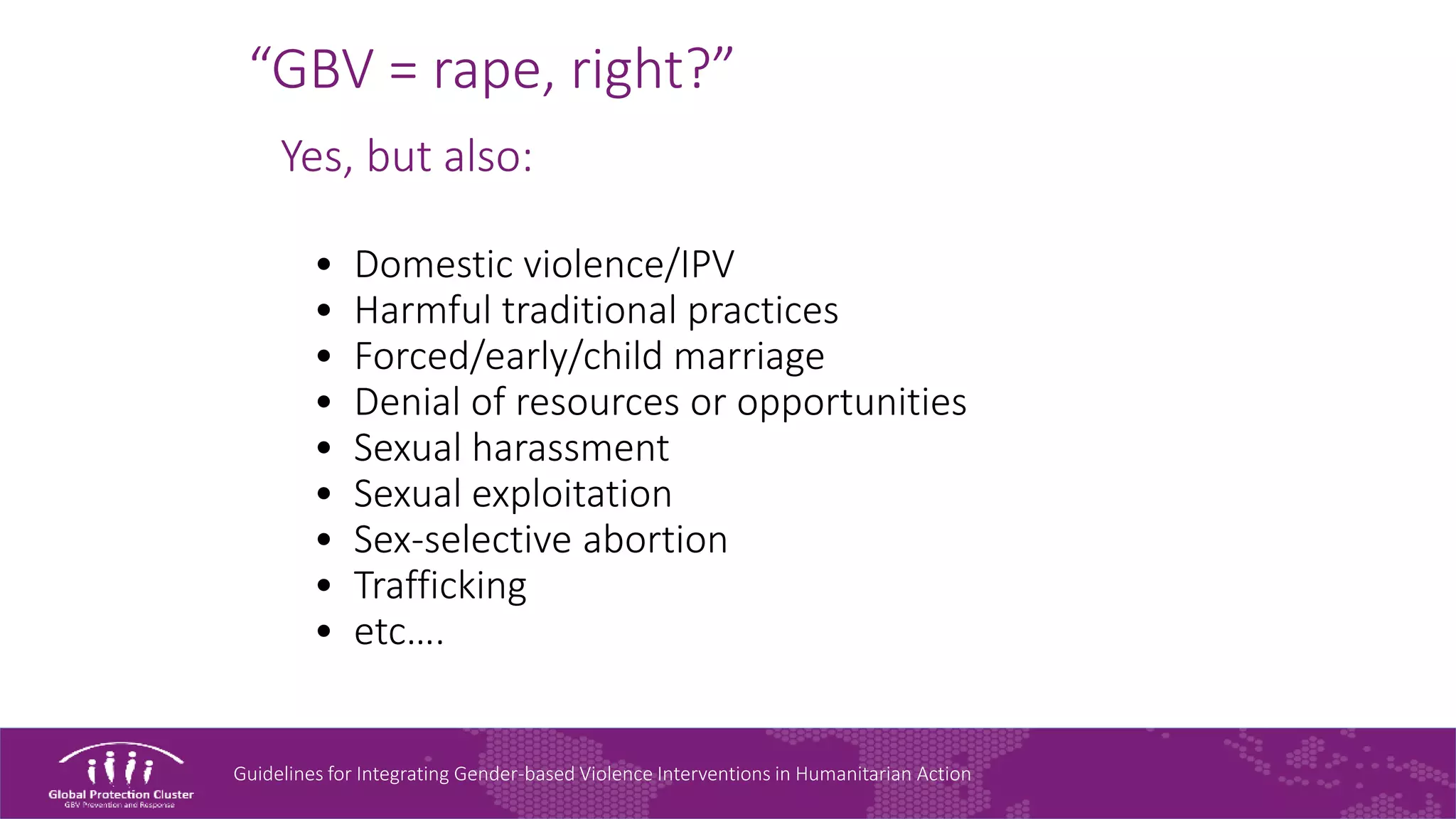 Guidelines for Integrating Gender-based Violence Interventions in Humanitarian Action
“GBV = rape, right?”
Yes, but also:
• Domestic violence/IPV
• Harmful traditional practices
• Forced/early/child marriage
• Denial of resources or opportunities
• Sexual harassment
• Sexual exploitation
• Sex-selective abortion
• Trafficking
• etc….
 