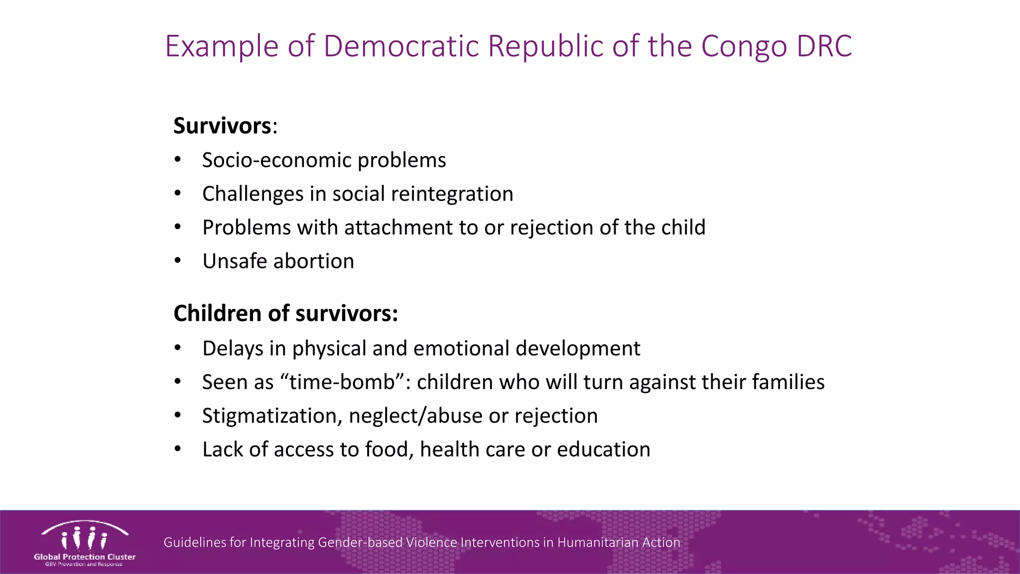 Guidelines for Integrating Gender-based Violence Interventions in Humanitarian Action
Example of Democratic Republic of the Congo DRC
Survivors:
• Socio-economic problems
• Challenges in social reintegration
• Problems with attachment to or rejection of the child
• Unsafe abortion
Children of survivors:
• Delays in physical and emotional development
• Seen as “time-bomb”: children who will turn against their families
• Stigmatization, neglect/abuse or rejection
• Lack of access to food, health care or education
 