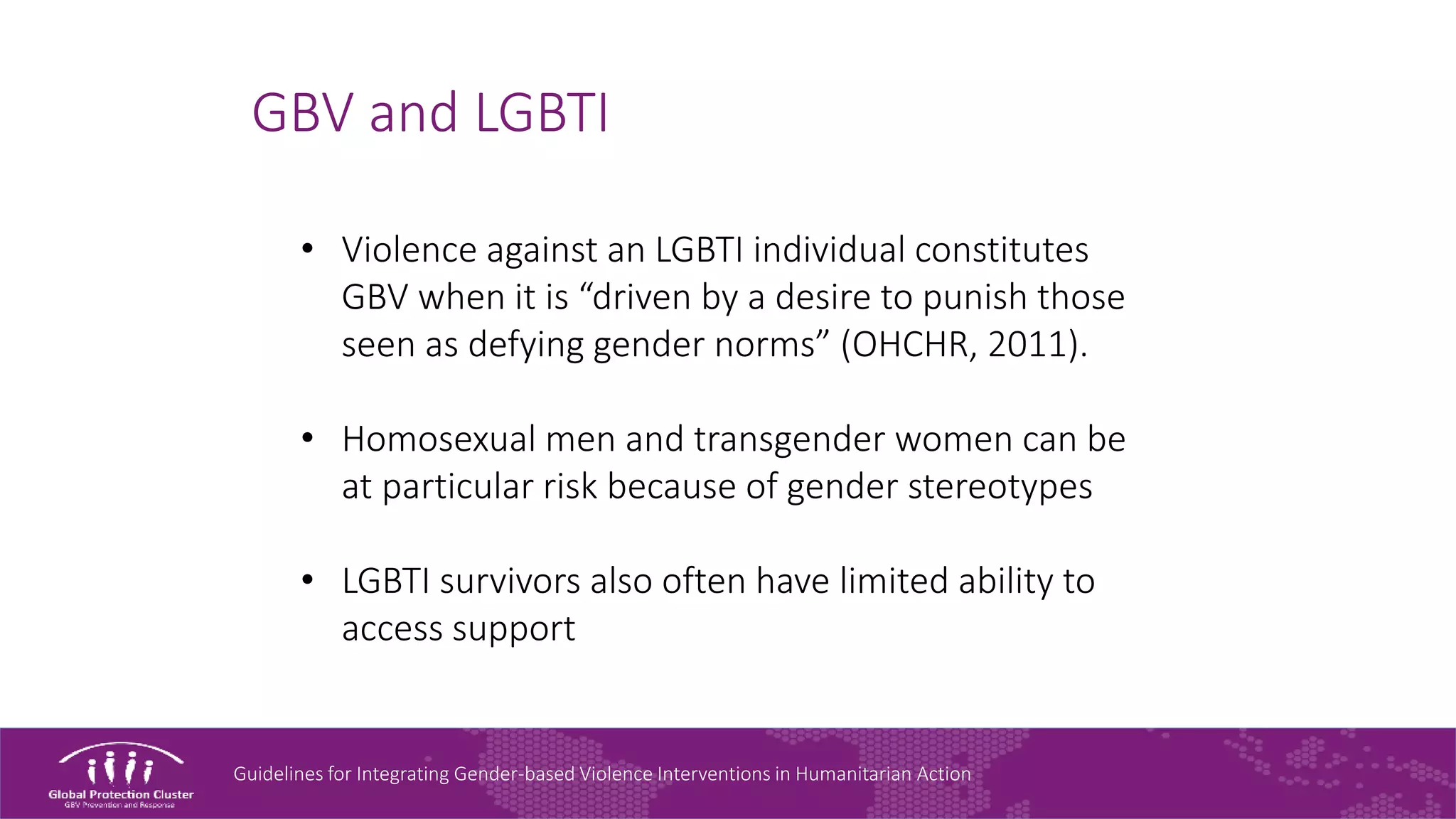 Guidelines for Integrating Gender-based Violence Interventions in Humanitarian Action
GBV and LGBTI
• Violence against an LGBTI individual constitutes
GBV when it is “driven by a desire to punish those
seen as defying gender norms” (OHCHR, 2011).
• Homosexual men and transgender women can be
at particular risk because of gender stereotypes
• LGBTI survivors also often have limited ability to
access support
 