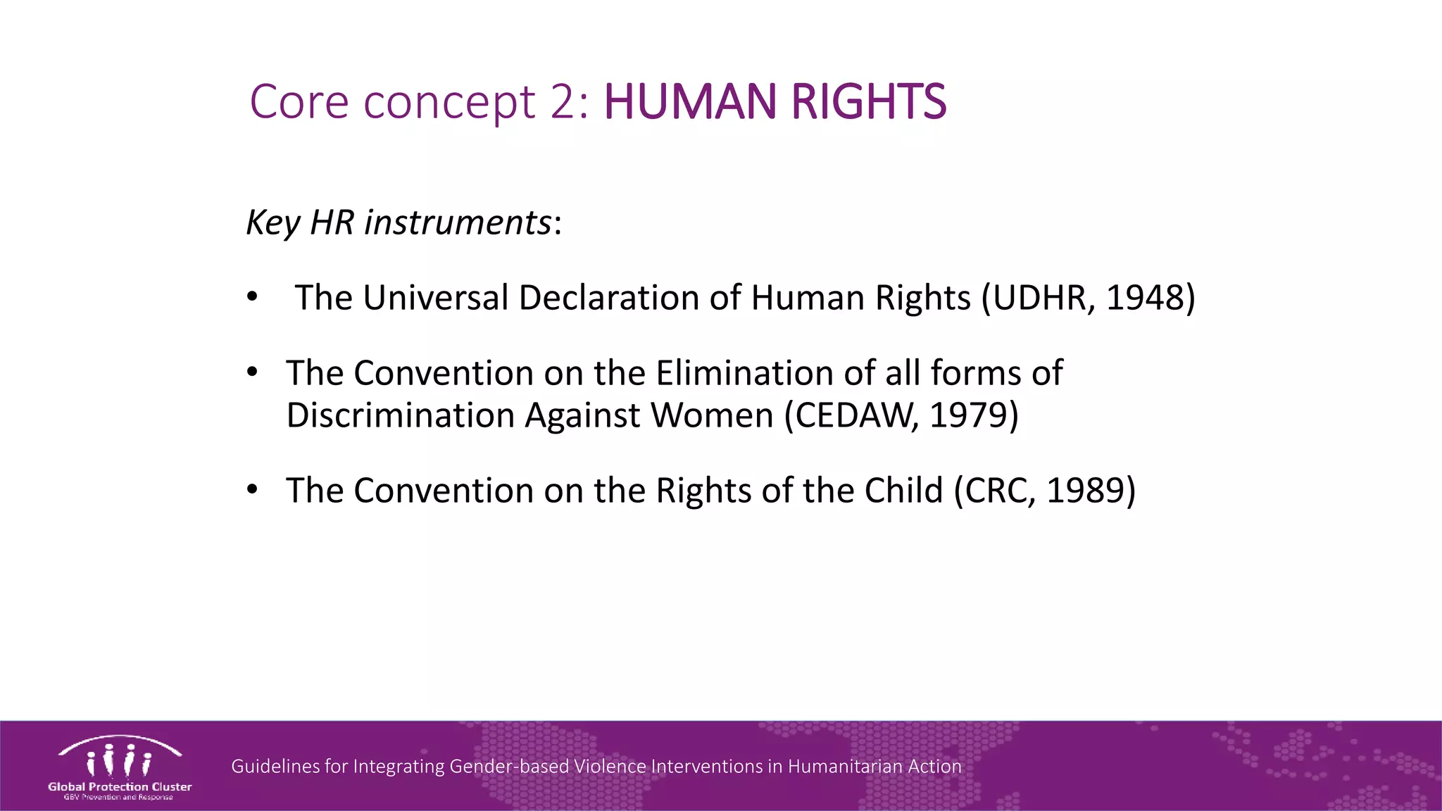 Guidelines for Integrating Gender-based Violence Interventions in Humanitarian Action
Core concept 2: HUMAN RIGHTS
Key HR instruments:
• The Universal Declaration of Human Rights (UDHR, 1948)
• The Convention on the Elimination of all forms of
Discrimination Against Women (CEDAW, 1979)
• The Convention on the Rights of the Child (CRC, 1989)
 