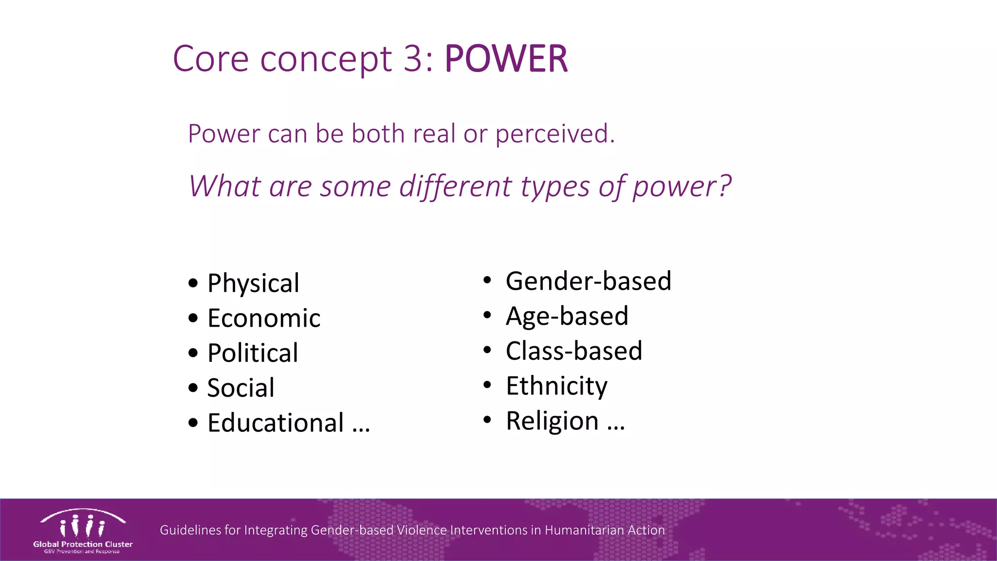 Guidelines for Integrating Gender-based Violence Interventions in Humanitarian Action
Core concept 3: POWER
Power can be both real or perceived.
What are some different types of power?
• Gender-based
• Age-based
• Class-based
• Ethnicity
• Religion …
• Physical
• Economic
• Political
• Social
• Educational …
 