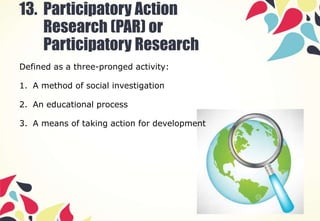 13. Participatory Action
Research (PAR) or
Participatory Research
Defined as a three-pronged activity:
1. A method of social investigation
2. An educational process
3. A means of taking action for development
 