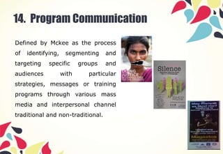 14. Program Communication
Defined by Mckee as the process
of identifying, segmenting and
targeting specific groups and
audiences with particular
strategies, messages or training
programs through various mass
media and interpersonal channel
traditional and non-traditional.
 