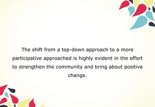 The shift from a top-down approach to a more
participative approached is highly evident in the effort
to strengthen the community and bring about positive
change.
 