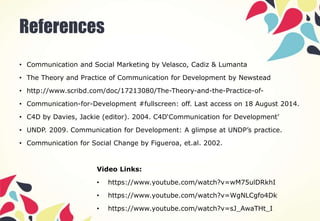 References
• Communication and Social Marketing by Velasco, Cadiz & Lumanta
• The Theory and Practice of Communication for Development by Newstead
• http://www.scribd.com/doc/17213080/The-Theory-and-the-Practice-of-
• Communication-for-Development #fullscreen: off. Last access on 18 August 2014.
• C4D by Davies, Jackie (editor). 2004. C4D‘Communication for Development’
• UNDP. 2009. Communication for Development: A glimpse at UNDP’s practice.
• Communication for Social Change by Figueroa, et.al. 2002.
Video Links:
• https://www.youtube.com/watch?v=wM75ulDRkhI
• https://www.youtube.com/watch?v=WgNLCgfo4Dk
• https://www.youtube.com/watch?v=sJ_AwaTHt_I
 
