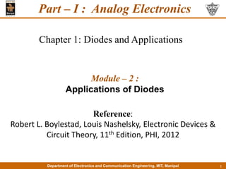 Department of Electronics and Communication Engineering, MIT, Manipal
Department of Electronics and Communication Engineering, MIT, Manipal
Module – 2 :
Applications of Diodes
Chapter 1: Diodes and Applications
1
Reference:
Robert L. Boylestad, Louis Nashelsky, Electronic Devices &
Circuit Theory, 11th Edition, PHI, 2012
Part – I : Analog Electronics
 