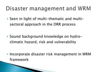 Seen in light of multi-thematic and multi-sectoral approach in the DRR process Sound background knowledge on hydro-climatic hazard, risk and vulnerability Incorporate disaster risk management in WRM framework