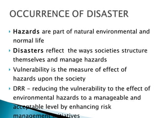 Hazards are part of natural environmental and normal life Disasters reflect the ways societies structure themselves and manage hazards Vulnerability is the measure of effect of hazards upon the society DRR - reducing the vulnerability to the effect of environmental hazards to a manageable and acceptable level by enhancing risk management initiatives